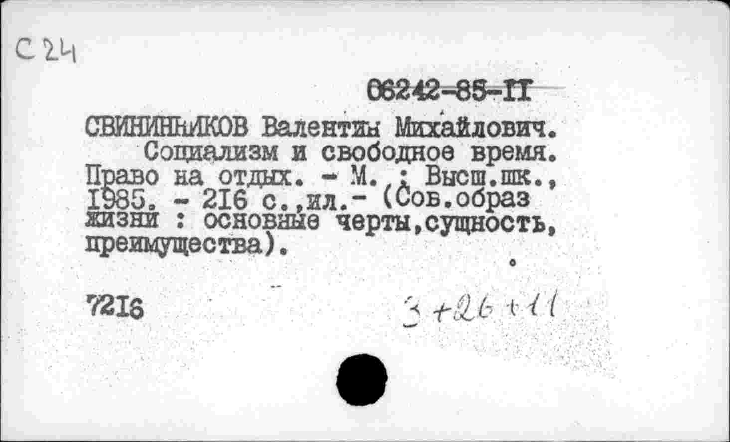 ﻿С14
06242-85-ГГ
СВИНИНВИКОВ Валентин Михайлович.
Социализм и свободное время. Право на отдых. - М.Высш.шк., 1985. - 216 с.,ил.“ (Сов.образ жизни : основные черты,сущность, преимущества).
72IS	\	< (